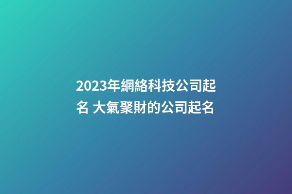 2023年網絡科技公司起名 大氣聚財的公司起名